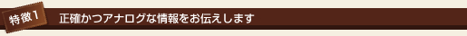 特徴1 正確かつアナログな情報をお伝えします